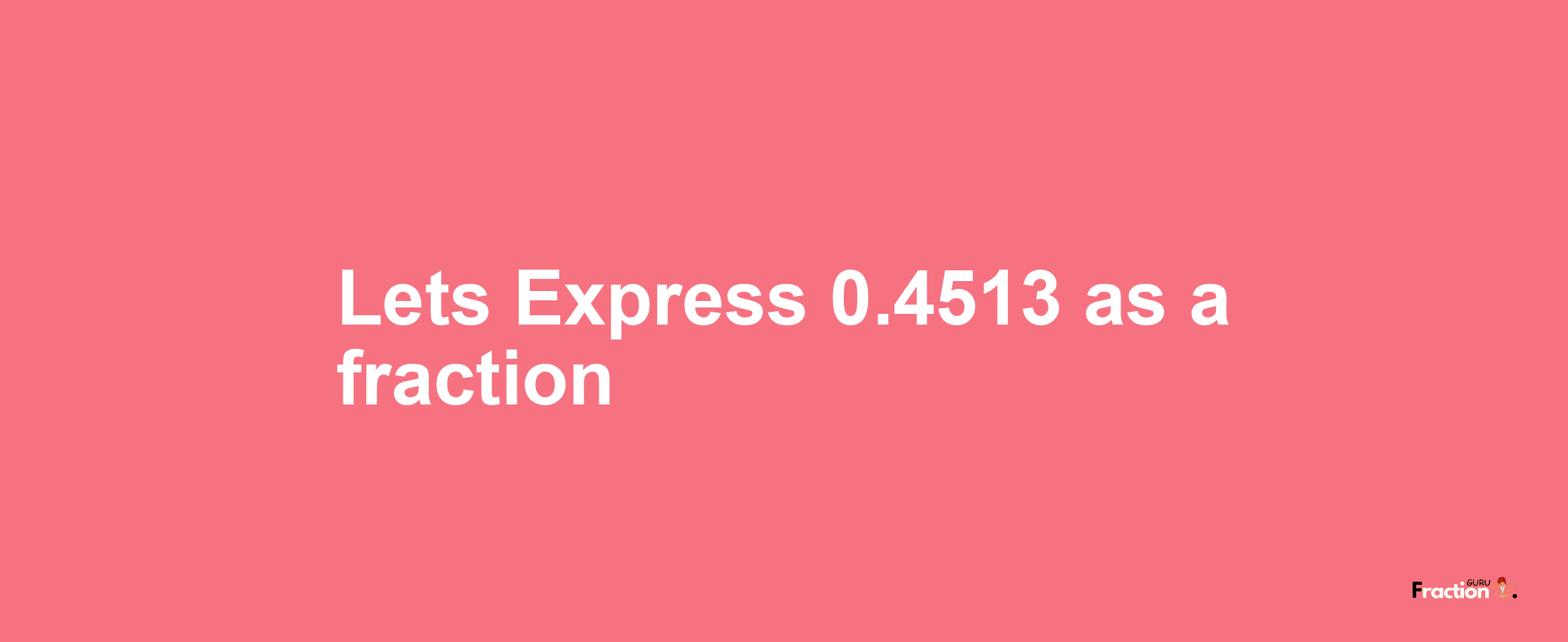 Lets Express 0.4513 as afraction